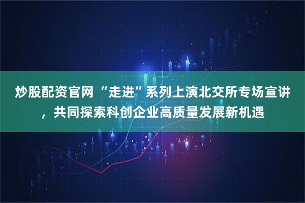 炒股配资官网 “走进”系列上演北交所专场宣讲，共同探索科创企业高质量发展新机遇