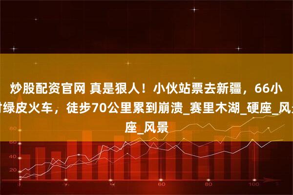 炒股配资官网 真是狠人！小伙站票去新疆，66小时绿皮火车，徒步70公里累到崩溃_赛里木湖_硬座_风景