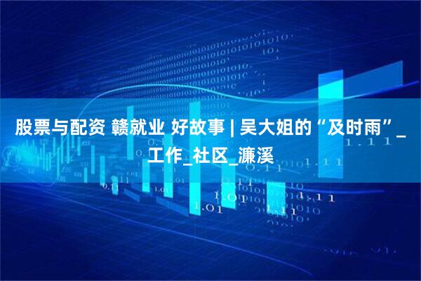 股票与配资 赣就业 好故事 | 吴大姐的“及时雨”_工作_社区_濂溪