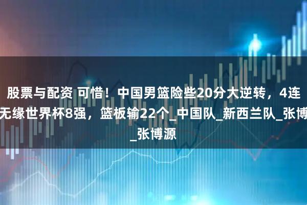 股票与配资 可惜！中国男篮险些20分大逆转，4连败无缘世界杯8强，篮板输22个_中国队_新西兰队_张博源
