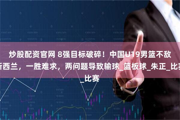 炒股配资官网 8强目标破碎！中国U19男篮不敌新西兰，一胜难求，两问题导致输球_篮板球_朱正_比赛