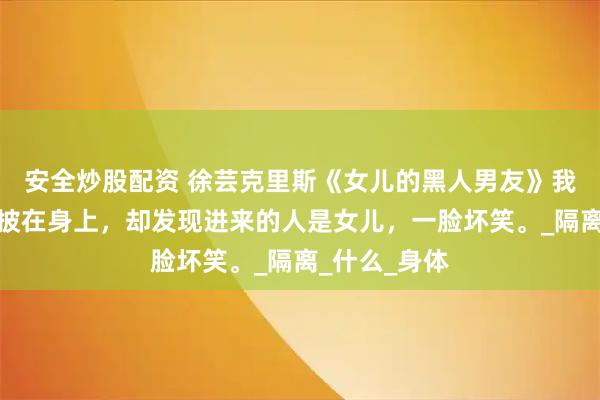 安全炒股配资 徐芸克里斯《女儿的黑人男友》我慌忙将浴袍披在身上，却发现进来的人是女儿，一脸坏笑。_隔离_什么_身体