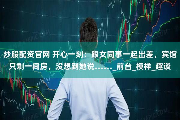 炒股配资官网 开心一刻：跟女同事一起出差，宾馆只剩一间房，没想到她说……_前台_模样_趣谈