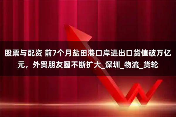 股票与配资 前7个月盐田港口岸进出口货值破万亿元，外贸朋友圈不断扩大_深圳_物流_货轮