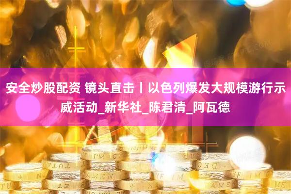 安全炒股配资 镜头直击丨以色列爆发大规模游行示威活动_新华社_陈君清_阿瓦德