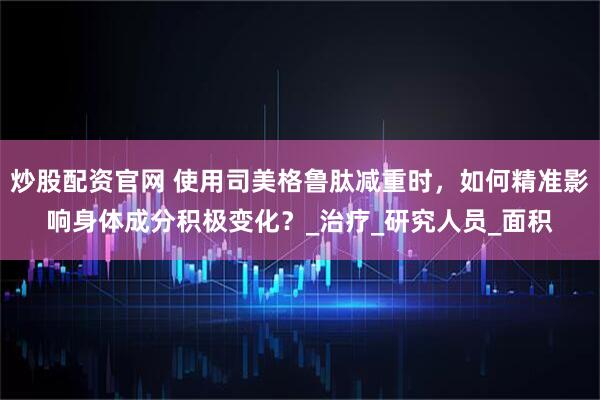 炒股配资官网 使用司美格鲁肽减重时，如何精准影响身体成分积极变化？_治疗_研究人员_面积