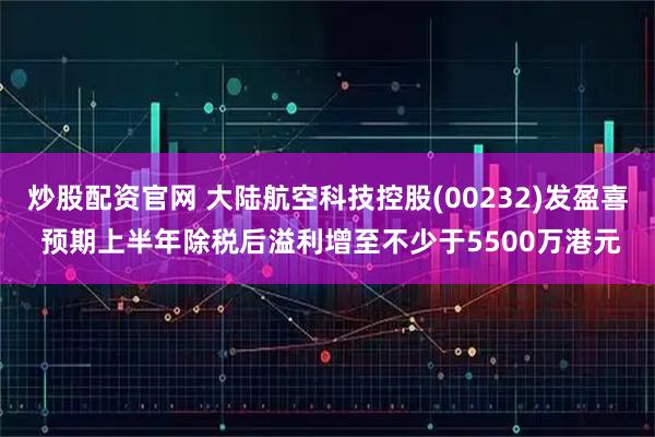 炒股配资官网 大陆航空科技控股(00232)发盈喜 预期上半年除税后溢利增至不少于5500万港元