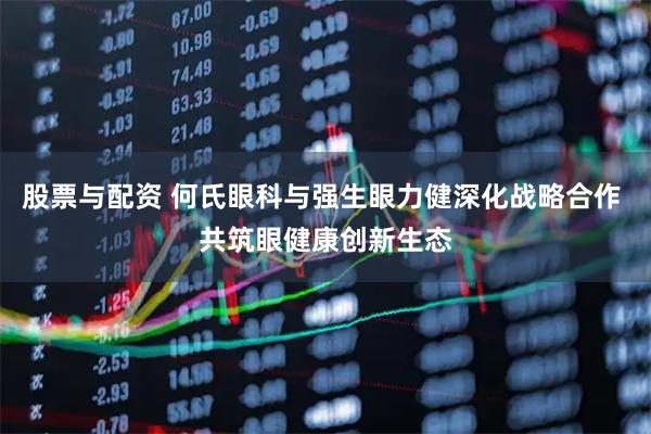 股票与配资 何氏眼科与强生眼力健深化战略合作 共筑眼健康创新生态