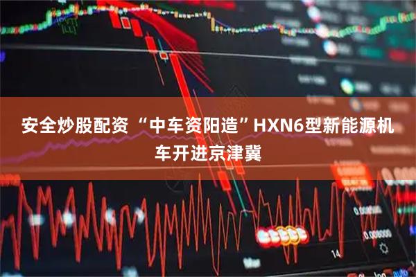 安全炒股配资 “中车资阳造”HXN6型新能源机车开进京津冀
