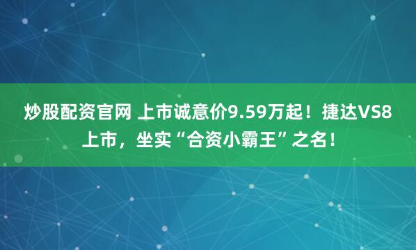 炒股配资官网 上市诚意价9.59万起！捷达VS8上市，坐实“合资小霸王”之名！