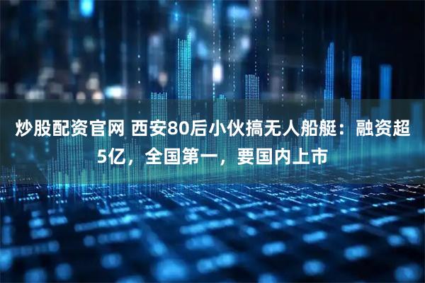 炒股配资官网 西安80后小伙搞无人船艇：融资超5亿，全国第一，要国内上市