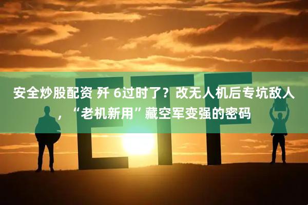 安全炒股配资 歼 6过时了？改无人机后专坑敌人，“老机新用”藏空军变强的密码