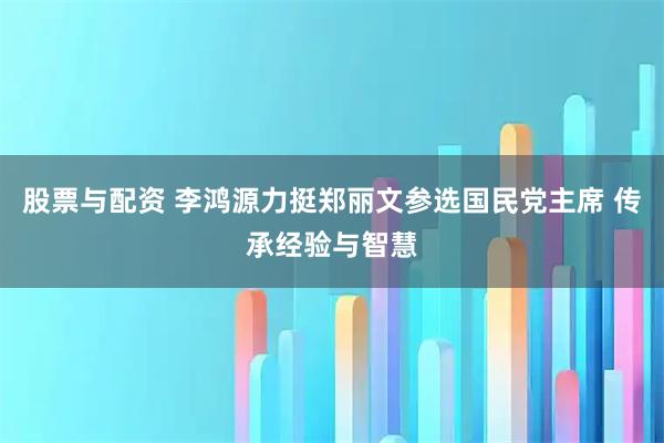 股票与配资 李鸿源力挺郑丽文参选国民党主席 传承经验与智慧