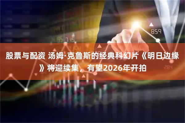股票与配资 汤姆·克鲁斯的经典科幻片《明日边缘》将迎续集，有望2026年开拍