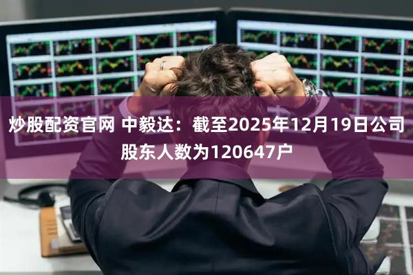 炒股配资官网 中毅达：截至2025年12月19日公司股东人数为120647户