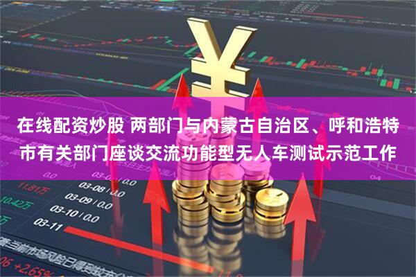 在线配资炒股 两部门与内蒙古自治区、呼和浩特市有关部门座谈交流功能型无人车测试示范工作
