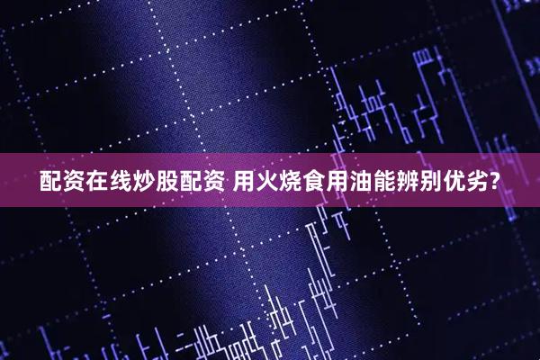 配资在线炒股配资 用火烧食用油能辨别优劣?