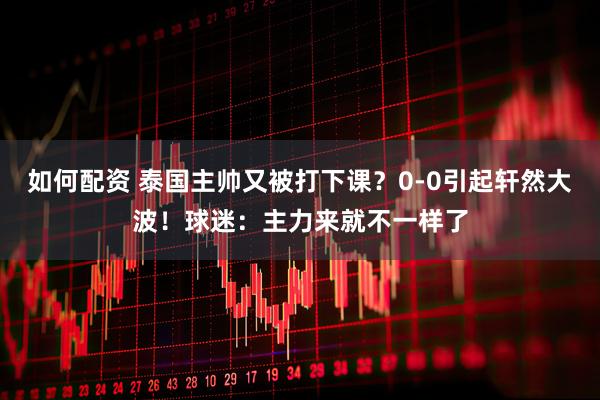 如何配资 泰国主帅又被打下课？0-0引起轩然大波！球迷：主力来就不一样了
