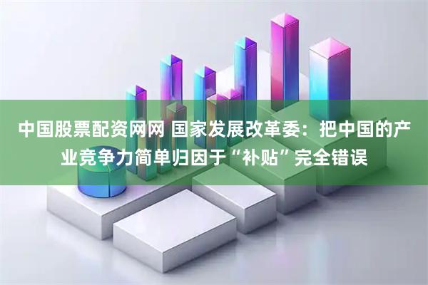 中国股票配资网网 国家发展改革委：把中国的产业竞争力简单归因于“补贴”完全错误