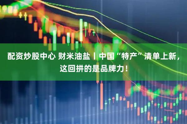 配资炒股中心 财米油盐丨中国“特产”清单上新，这回拼的是品牌力！